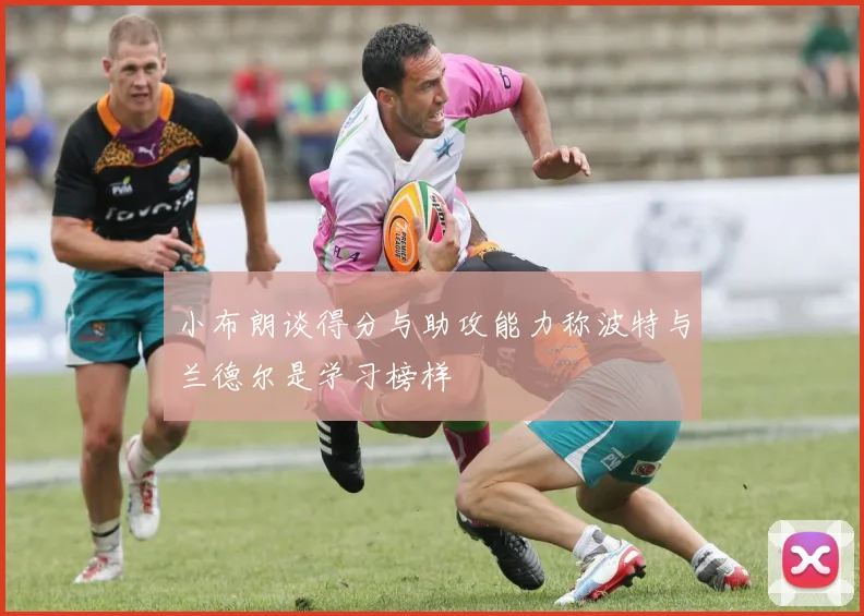 小布朗谈得分与助攻能力称波特与兰德尔是学习榜样