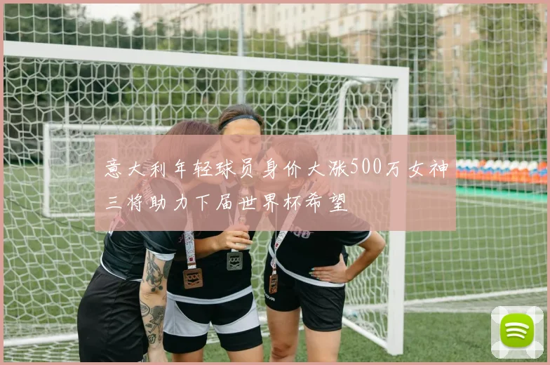 意大利年轻球员身价大涨500万女神三将助力下届世界杯希望