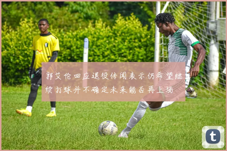 郭艾伦回应退役传闻表示仍希望继续打球并不确定未来能否再上场