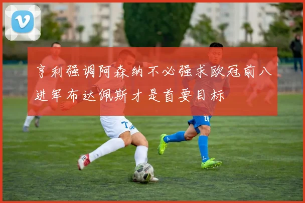 亨利强调阿森纳不必强求欧冠前八进军布达佩斯才是首要目标