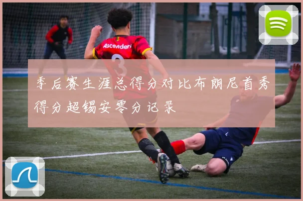 季后赛生涯总得分对比布朗尼首秀得分超锡安零分记录