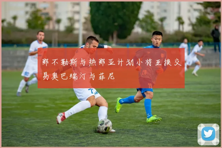 那不勒斯与热那亚计划小将互换交易奥巴瑞汀与菲尼