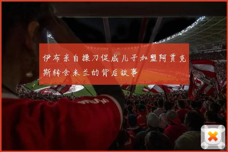 伊布亲自操刀促成儿子加盟阿贾克斯转会米兰的背后故事