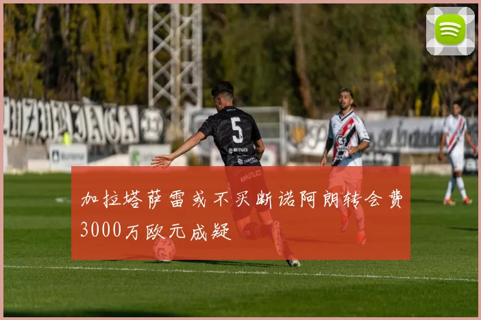 加拉塔萨雷或不买断诺阿朗转会费3000万欧元成疑