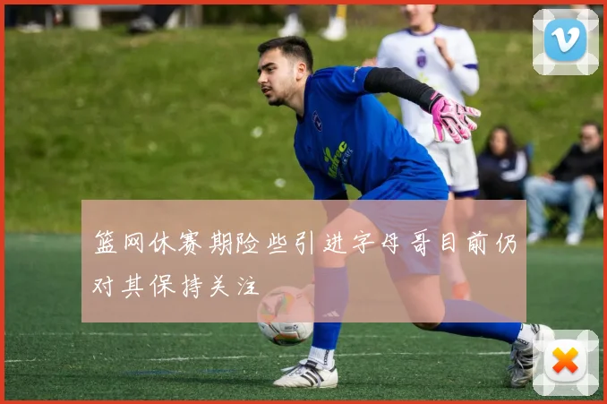篮网休赛期险些引进字母哥目前仍对其保持关注