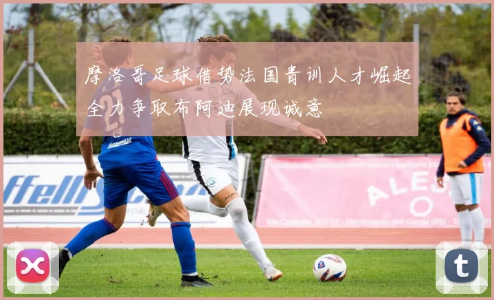 摩洛哥足球借势法国青训人才崛起全力争取布阿迪展现诚意