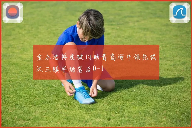 金永浩再度破门助青岛海牛领先武汉三镇半场落后0-1