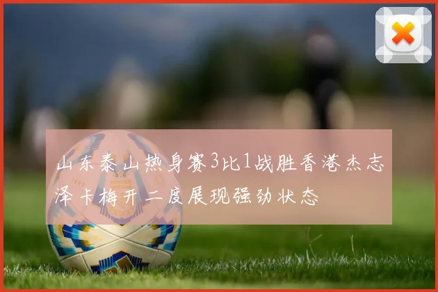 山东泰山热身赛3比1战胜香港杰志泽卡梅开二度展现强劲状态