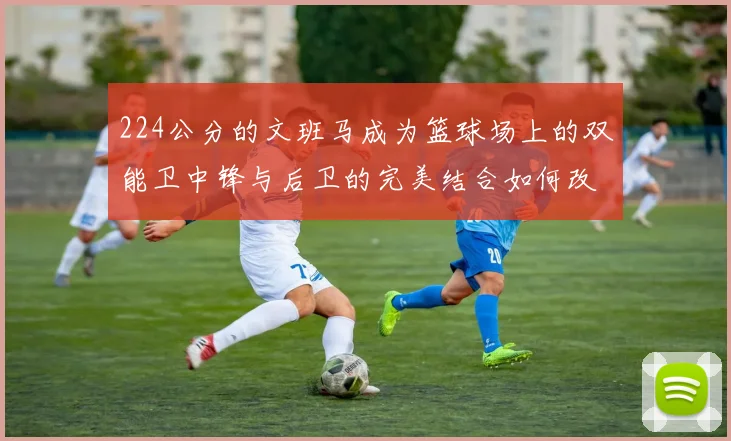 224公分的文班马成为篮球场上的双能卫中锋与后卫的完美结合如何改变比赛格局