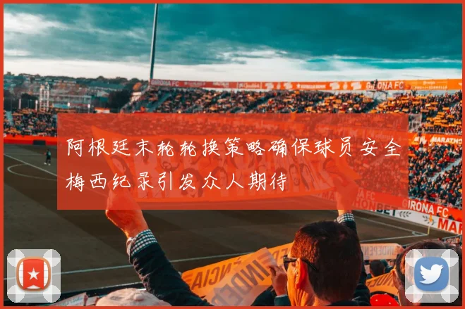 阿根廷末轮轮换策略确保球员安全梅西纪录引发众人期待