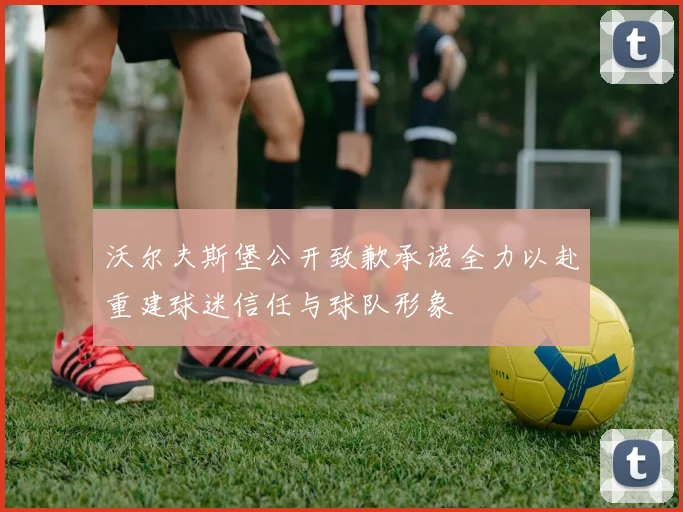 沃尔夫斯堡公开致歉承诺全力以赴重建球迷信任与球队形象