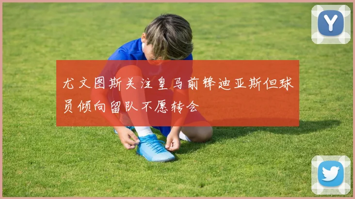 尤文图斯关注皇马前锋迪亚斯但球员倾向留队不愿转会