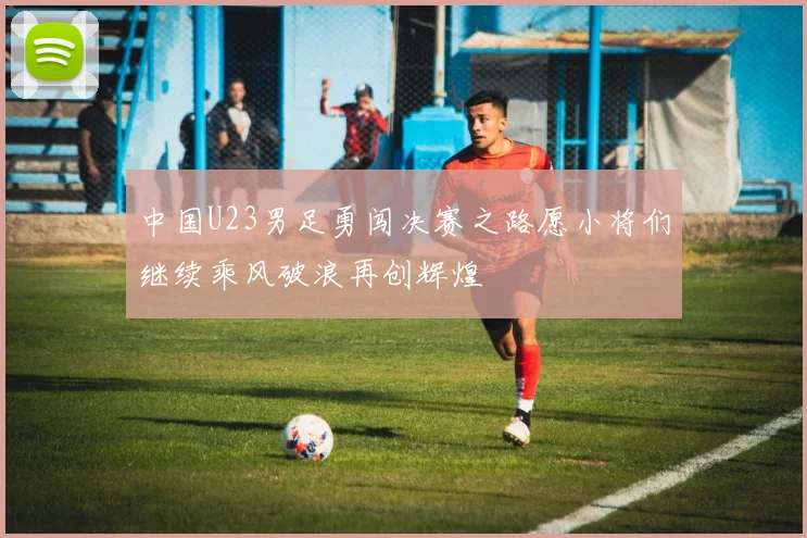 中国U23男足勇闯决赛之路愿小将们继续乘风破浪再创辉煌