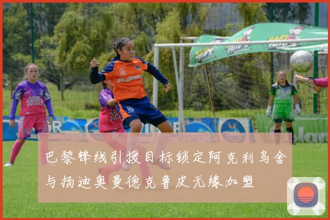 巴黎锋线引援目标锁定阿克利乌舍与扬迪奥曼德克鲁皮无缘加盟