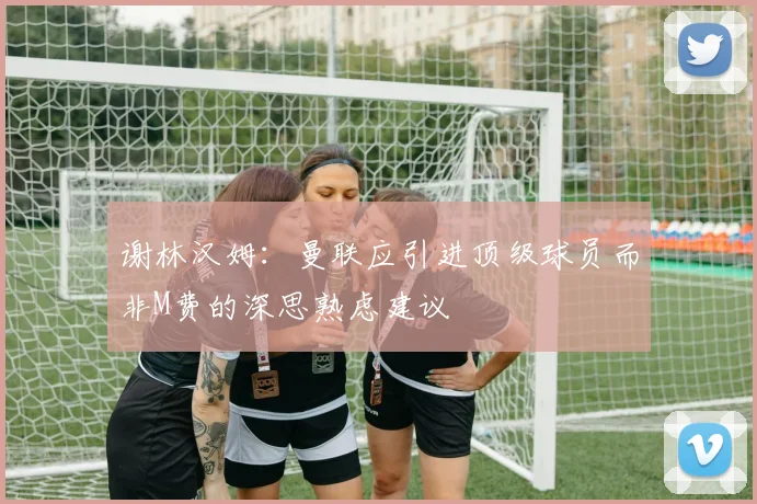 谢林汉姆：曼联应引进顶级球员而非M费的深思熟虑建议