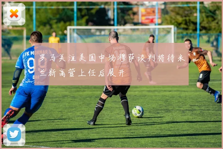 罗马关注美国中场穆萨谈判将待米兰新高管上任后展开