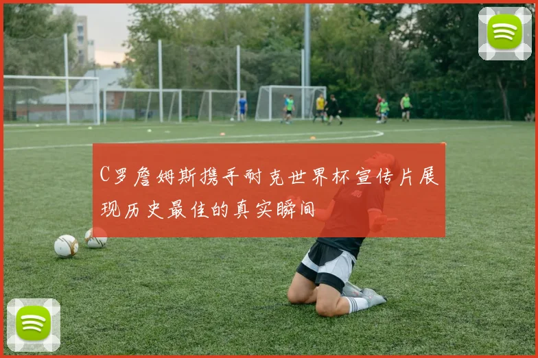 C罗詹姆斯携手耐克世界杯宣传片展现历史最佳的真实瞬间