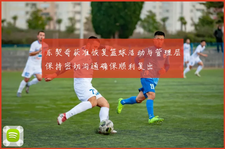 东契奇获准恢复篮球活动与管理层保持密切沟通确保顺利复出