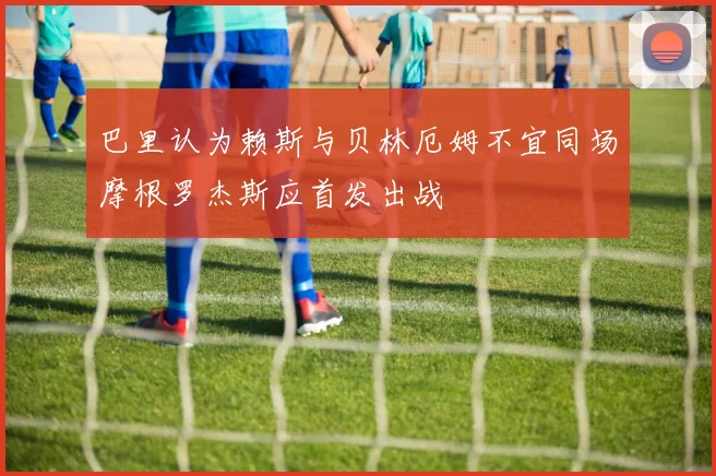 巴里认为赖斯与贝林厄姆不宜同场摩根罗杰斯应首发出战