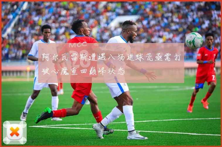 阿尔瓦雷斯遭遇八场进球荒亟需打破心魔重回巅峰状态