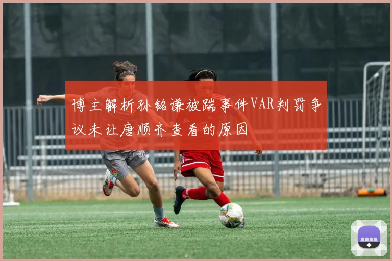博主解析孙铭谦被踹事件VAR判罚争议未让唐顺齐查看的原因